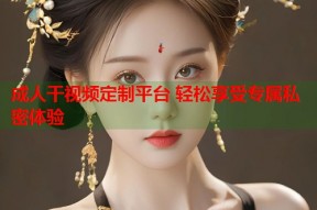 成人干视频定制平台 轻松享受专属私密体验