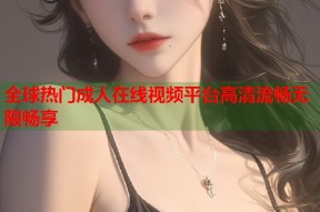 全球热门成人在线视频平台高清流畅无限畅享