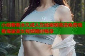 小明看看永久成人在线视频高清免费观看海量美女视频随时畅享