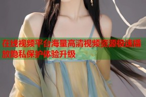 在线视频平台海量高清视频资源极速播放隐私保护体验升级