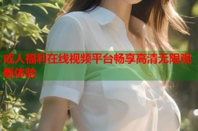 成人福利在线视频平台畅享高清无限观看体验