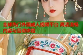 全球热门外国成人视频平台 高清流畅内容与互动体验