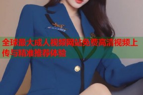 全球最大成人视频网站免费高清视频上传与精准推荐体验