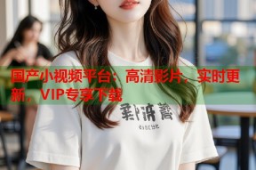国产小视频平台：高清影片，实时更新，VIP专享下载