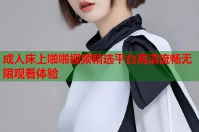 成人床上啪啪视频精选平台高清流畅无限观看体验