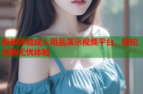 极致体验成人用品演示视频平台，轻松选购无忧体验