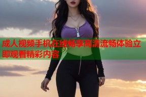 成人视频手机在线畅享高清流畅体验立即观看精彩内容