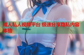 成人私人视频平台 极速分享隐私内容体验