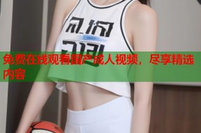 免费在线观看国产成人视频，尽享精选内容