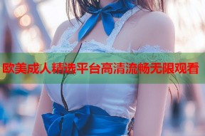 欧美成人精选平台高清流畅无限观看