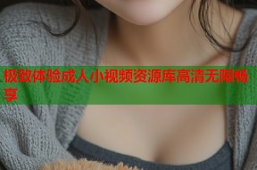 极致体验成人小视频资源库高清无限畅享