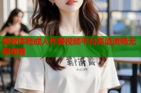 极致体验成人作爱视频平台高清流畅无限观看