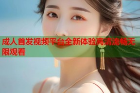 成人首发视频平台全新体验高清流畅无限观看