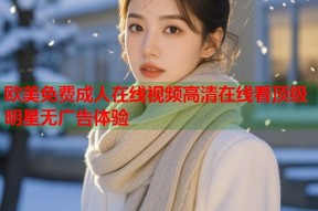 欧美免费成人在线视频高清在线看顶级明星无广告体验