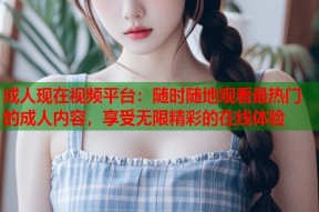 成人现在视频平台：随时随地观看最热门的成人内容，享受无限精彩的在线体验