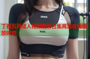 丁香五月成人视频精彩合集高清在线播放体验