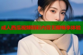 成人西瓜视频精彩内容无限畅享体验