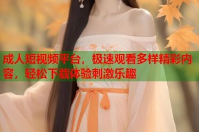 成人短视频平台，极速观看多样精彩内容，轻松下载体验刺激乐趣