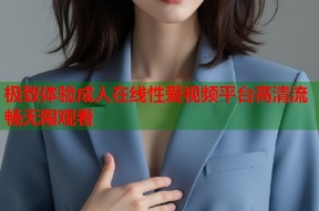 极致体验成人在线性爱视频平台高清流畅无限观看