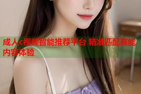 成人c视频智能推荐平台 精准匹配高能内容体验
