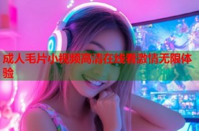 成人毛片小视频高清在线看激情无限体验