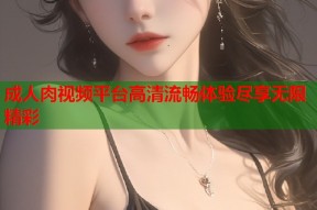 成人肉视频平台高清流畅体验尽享无限精彩