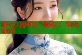 国产成人视频平台：精选影片，尽享私密时刻
