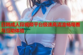 日韩成人段视频平台极速高清流畅观看与互动体验