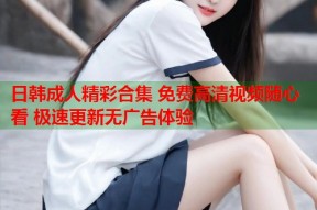 日韩成人精彩合集 免费高清视频随心看 极速更新无广告体验