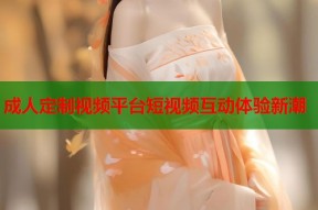 成人定制视频平台短视频互动体验新潮