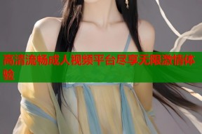 高清流畅成人视频平台尽享无限激情体验