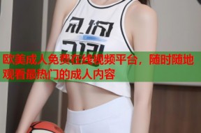 欧美成人免费在线视频平台，随时随地观看最热门的成人内容