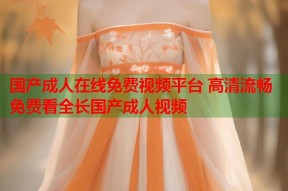 国产成人在线免费视频平台 高清流畅免费看全长国产成人视频