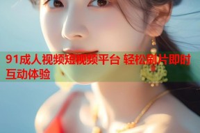 91成人视频短视频平台 轻松刷片即时互动体验