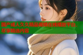 国产成人久久精品视频在线播放平台，尽享精选内容