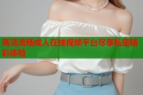 高清流畅成人在线视频平台尽享私密精彩体验