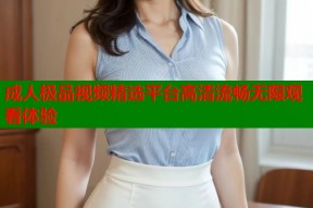 成人极品视频精选平台高清流畅无限观看体验