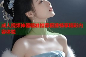 成人视频神器精准推荐极速畅享精彩内容体验