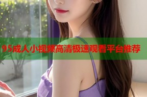 95成人小视频高清极速观看平台推荐