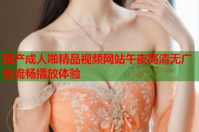 国产成人啪精品视频网站午夜高清无广告流畅播放体验