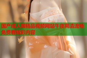国产成人啪精品视频网站午夜高清流畅免费看精彩内容