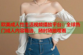 欧美成人性生活视频播放平台：全球热门成人内容精选，随时随地观看