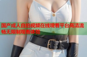 国产成人自拍视频在线观看平台高清流畅无限制观看体验