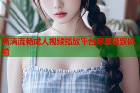 高清流畅成人视频播放平台尽享极致体验