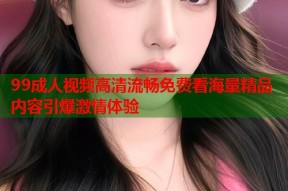 99成人视频高清流畅免费看海量精品内容引爆激情体验