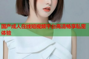 国产成人在线短视频平台高清畅享私密体验