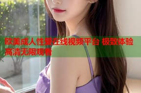 欧美成人性爱在线视频平台 极致体验高清无限观看