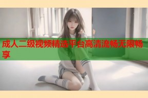 成人二级视频精选平台高清流畅无限畅享