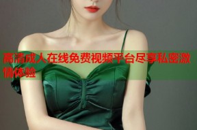 高清成人在线免费视频平台尽享私密激情体验