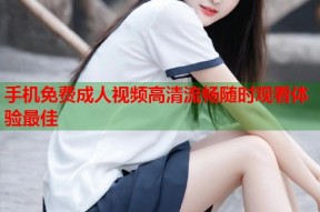 手机免费成人视频高清流畅随时观看体验最佳
